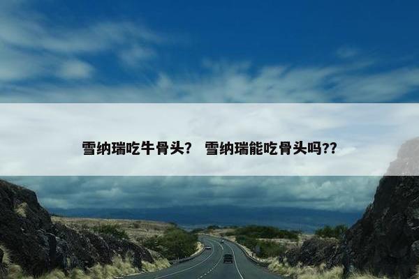 雪纳瑞吃牛骨头？ 雪纳瑞能吃骨头吗?？