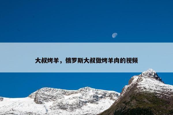 大叔烤羊，俄罗斯大叔做烤羊肉的视频