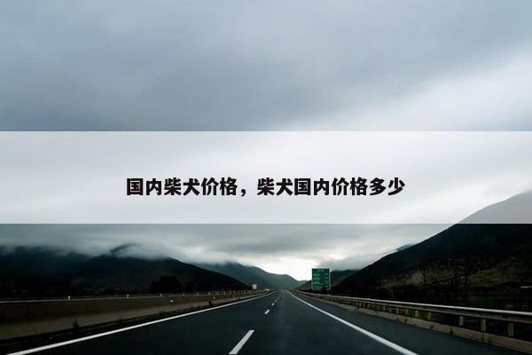 国内柴犬价格，柴犬国内价格多少