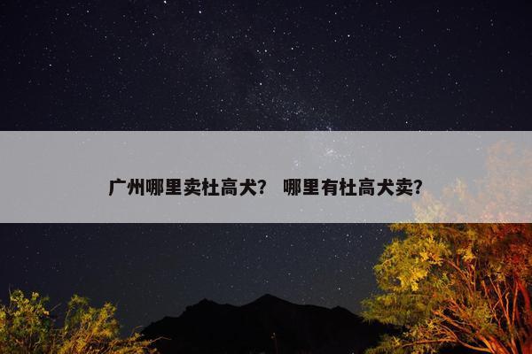 广州哪里卖杜高犬？ 哪里有杜高犬卖？