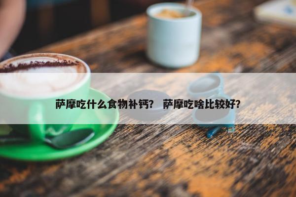 萨摩吃什么食物补钙？ 萨摩吃啥比较好？