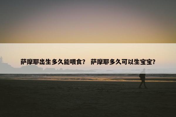 萨摩耶出生多久能喂食？ 萨摩耶多久可以生宝宝？