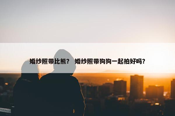 婚纱照带比熊？ 婚纱照带狗狗一起拍好吗？