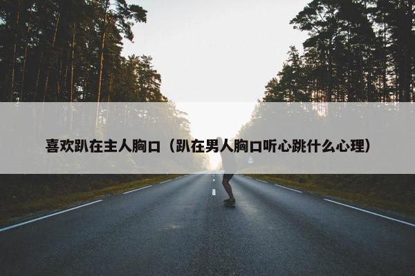 喜欢趴在主人胸口（趴在男人胸口听心跳什么心理）