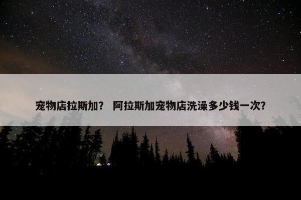 宠物店拉斯加？ 阿拉斯加宠物店洗澡多少钱一次？