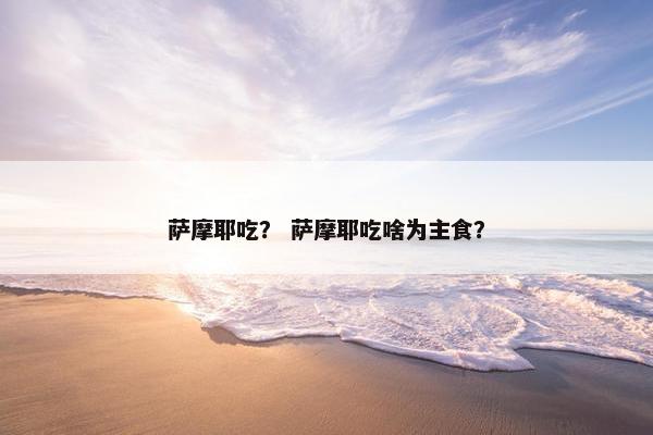 萨摩耶吃？ 萨摩耶吃啥为主食？