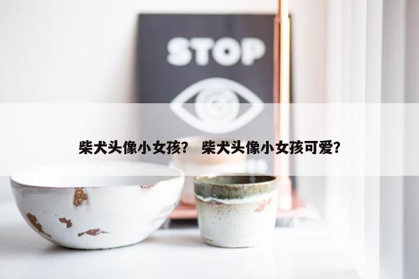 柴犬头像小女孩？ 柴犬头像小女孩可爱？