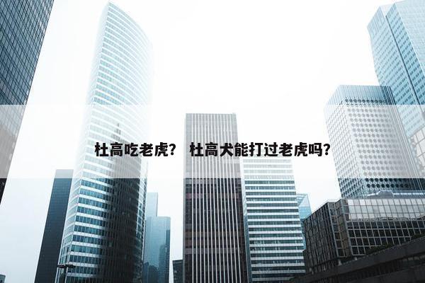 杜高吃老虎？ 杜高犬能打过老虎吗？
