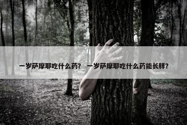 一岁萨摩耶吃什么药？ 一岁萨摩耶吃什么药能长胖？