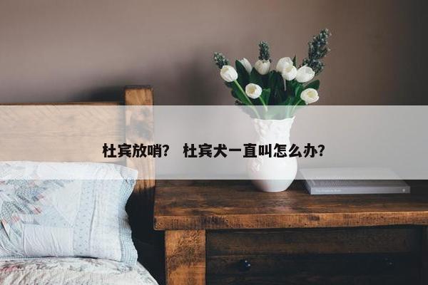 杜宾放哨？ 杜宾犬一直叫怎么办？