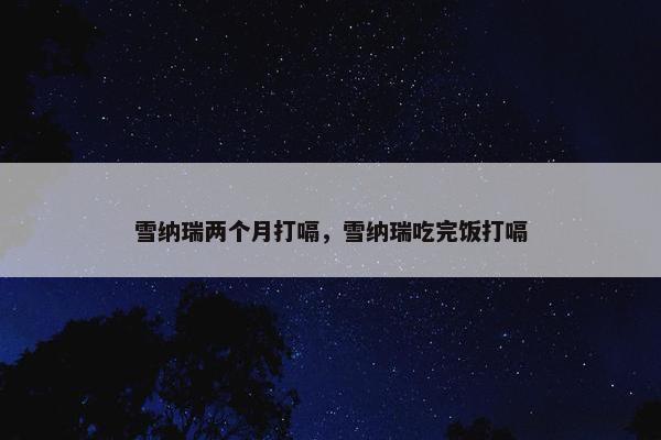 雪纳瑞两个月打嗝，雪纳瑞吃完饭打嗝