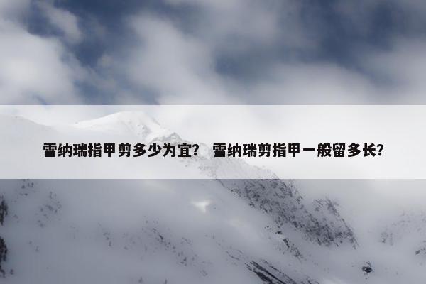 雪纳瑞指甲剪多少为宜？ 雪纳瑞剪指甲一般留多长？