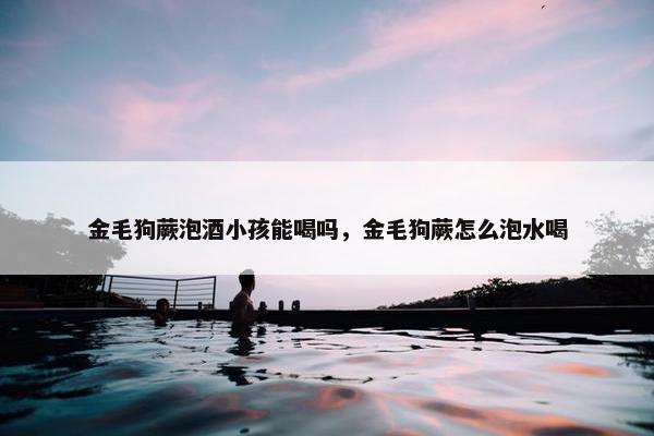金毛狗蕨泡酒小孩能喝吗，金毛狗蕨怎么泡水喝