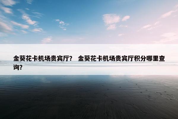 金葵花卡机场贵宾厅？ 金葵花卡机场贵宾厅积分哪里查询？
