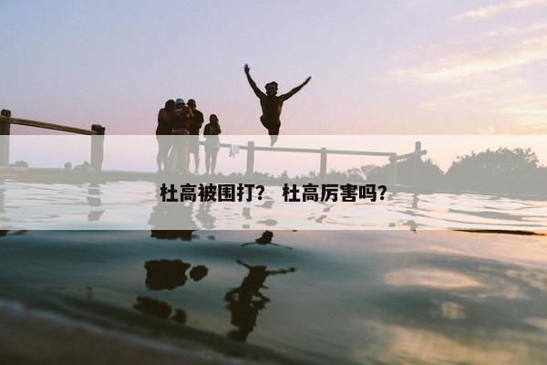 杜高被围打？ 杜高厉害吗？