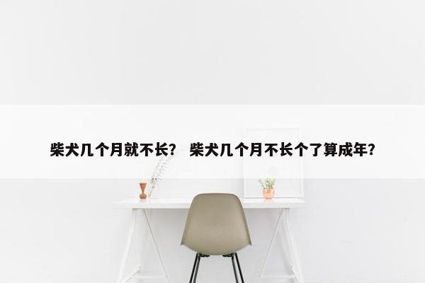 柴犬几个月就不长？ 柴犬几个月不长个了算成年？