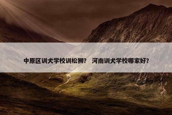 中原区训犬学校训松狮？ 河南训犬学校哪家好？