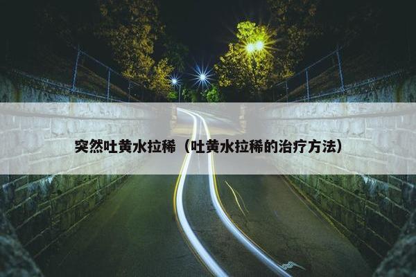 突然吐黄水拉稀（吐黄水拉稀的治疗方法）