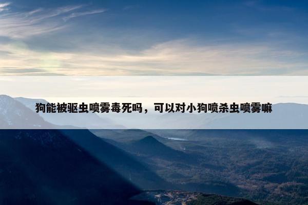 狗能被驱虫喷雾毒死吗，可以对小狗喷杀虫喷雾嘛
