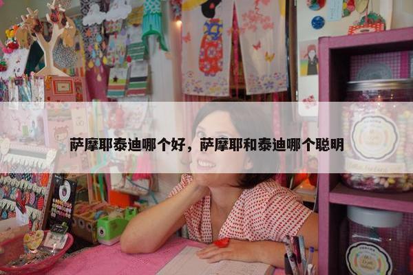 萨摩耶泰迪哪个好，萨摩耶和泰迪哪个聪明