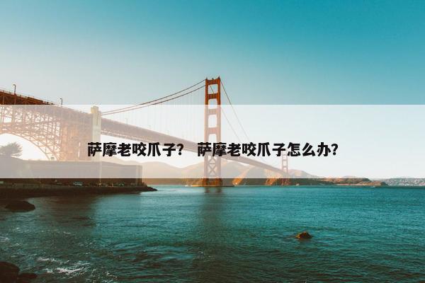 萨摩老咬爪子？ 萨摩老咬爪子怎么办？