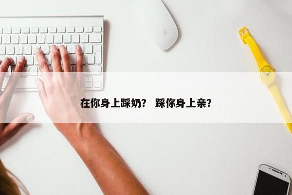 在你身上踩奶？ 踩你身上亲？