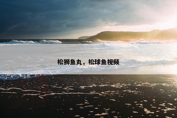 松狮鱼丸，松球鱼视频
