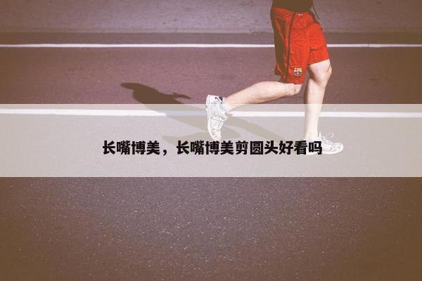 长嘴博美，长嘴博美剪圆头好看吗