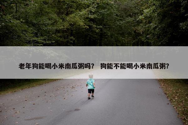 老年狗能喝小米南瓜粥吗？ 狗能不能喝小米南瓜粥？