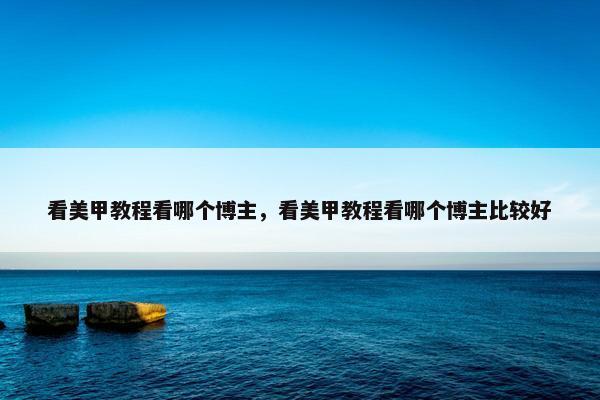 看美甲教程看哪个博主，看美甲教程看哪个博主比较好