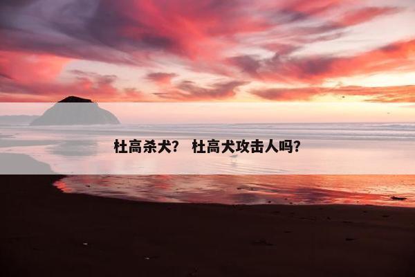 杜高杀犬？ 杜高犬攻击人吗？