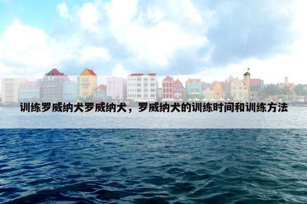 训练罗威纳犬罗威纳犬，罗威纳犬的训练时间和训练方法