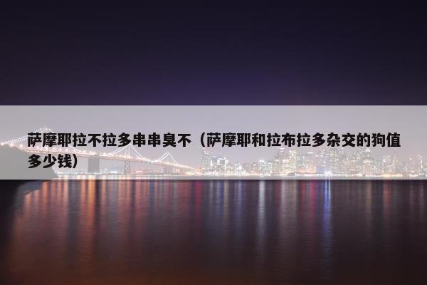 萨摩耶拉不拉多串串臭不（萨摩耶和拉布拉多杂交的狗值多少钱）
