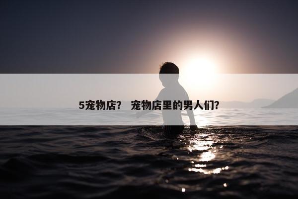 5宠物店？ 宠物店里的男人们？