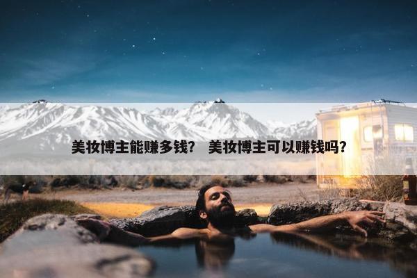美妆博主能赚多钱？ 美妆博主可以赚钱吗？