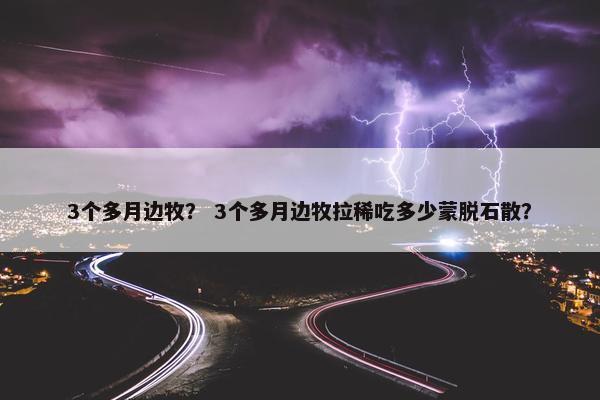 3个多月边牧？ 3个多月边牧拉稀吃多少蒙脱石散？