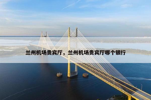 兰州机场贵宾厅，兰州机场贵宾厅哪个银行