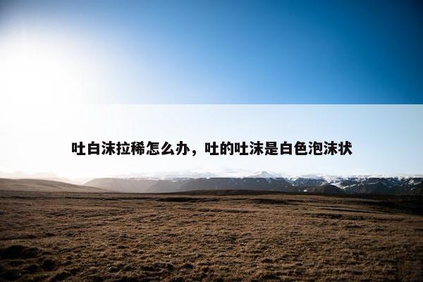 吐白沫拉稀怎么办，吐的吐沫是白色泡沫状