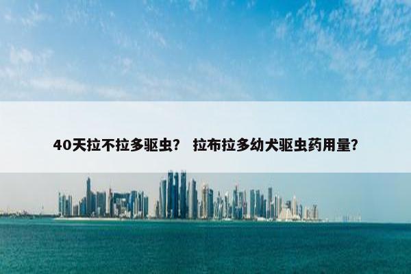 40天拉不拉多驱虫？ 拉布拉多幼犬驱虫药用量？