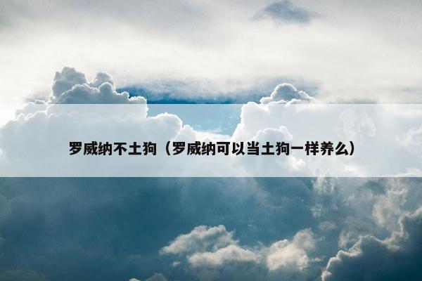 罗威纳不土狗（罗威纳可以当土狗一样养么）