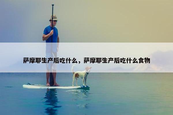萨摩耶生产后吃什么，萨摩耶生产后吃什么食物
