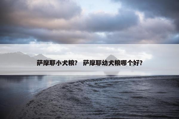 萨摩耶小犬粮？ 萨摩耶幼犬粮哪个好？