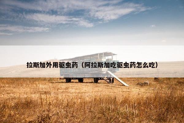 拉斯加外用驱虫药（阿拉斯加吃驱虫药怎么吃）