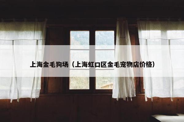 上海金毛狗场（上海虹口区金毛宠物店价格）