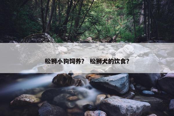 松狮小狗饲养？ 松狮犬的饮食？