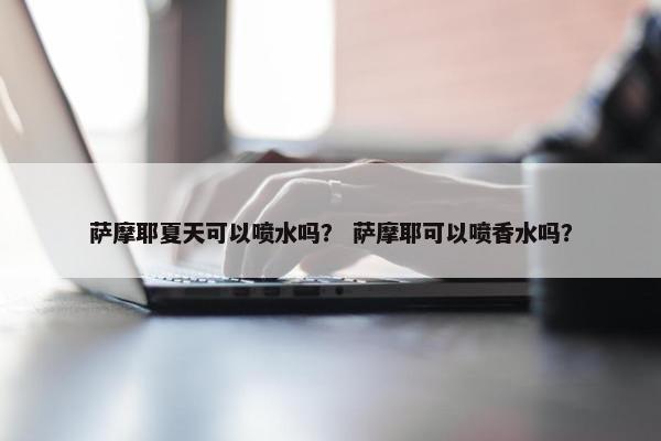 萨摩耶夏天可以喷水吗？ 萨摩耶可以喷香水吗？