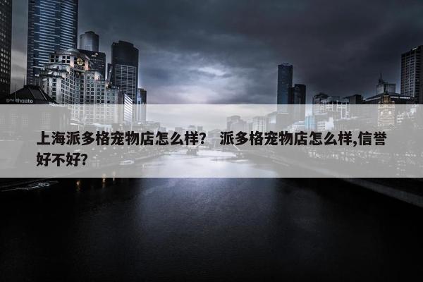 上海派多格宠物店怎么样？ 派多格宠物店怎么样,信誉好不好？