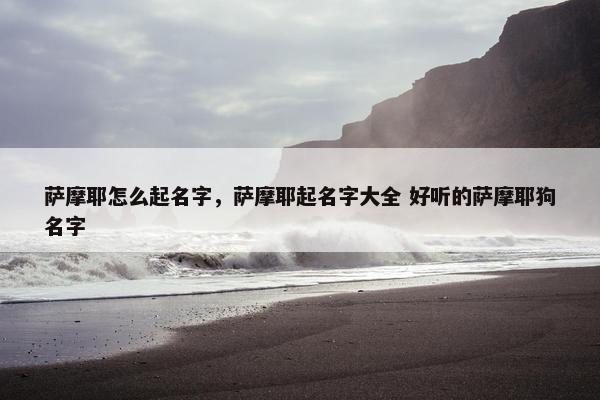 萨摩耶怎么起名字，萨摩耶起名字大全 好听的萨摩耶狗名字