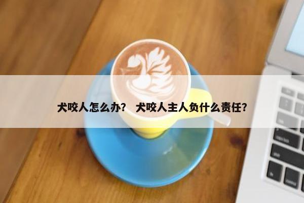 犬咬人怎么办？ 犬咬人主人负什么责任？