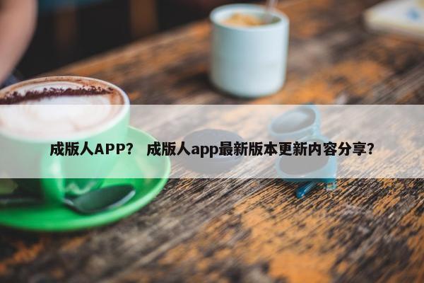 成版人APP？ 成版人app最新版本更新内容分享？